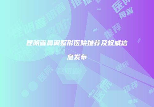 昆明省鼻翼整形医院推荐及权威信息发布