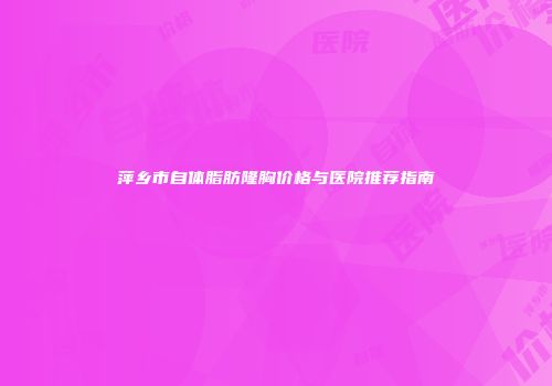 萍乡市自体脂肪隆胸价格与医院推荐指南