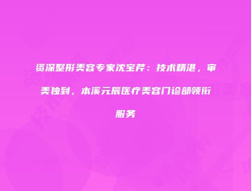 资深整形美容专家沈宝芹：技术精湛，审美独到，本溪元辰医疗美容门诊部领衔服务