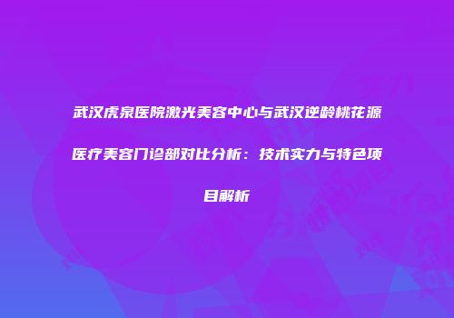 武汉虎泉医院激光美容中心与武汉逆龄桃花源医疗美容门诊部对比分析：技术实力与特色项目解析