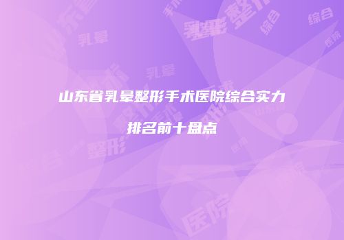 山东省乳晕整形手术医院综合实力排名前十盘点