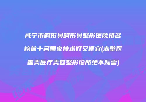 咸宁市畸形鼻畸形鼻整形医院排名榜前十名哪家技术好又便宜(赤壁医善美医疗美容整形诊所绝不踩雷)