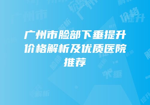 广州市脸部下垂提升价格解析及优质医院推荐