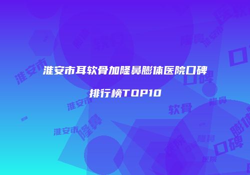 淮安市耳软骨加隆鼻膨体医院口碑排行榜TOP10