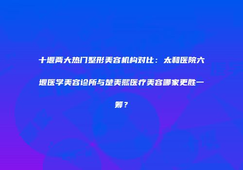 十堰两大热门整形美容机构对比：太和医院六堰医学美容诊所与楚美熙医疗美容哪家更胜一筹？