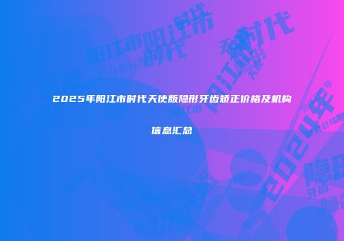 2025年阳江市时代天使版隐形牙齿矫正价格及机构信息汇总