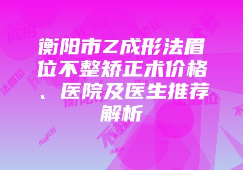 衡阳市Z成形法眉位不整矫正术价格、医院及医生推荐解析
