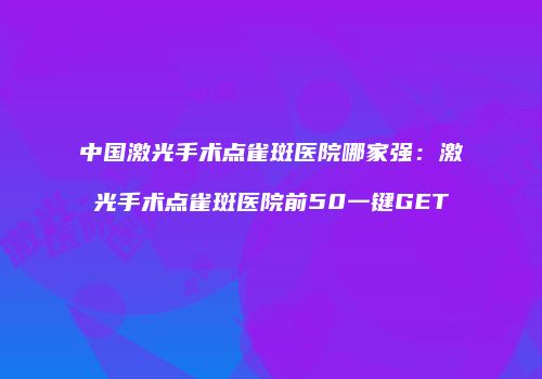 中国激光手术点雀斑医院哪家强：激光手术点雀斑医院前50一键GET