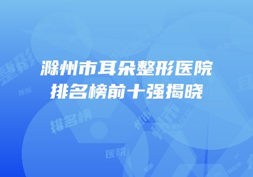 滁州市耳朵整形医院排名榜前十强揭晓