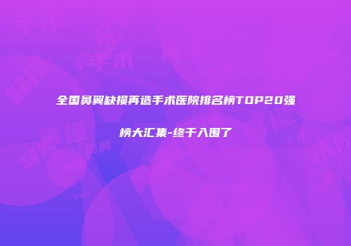 全国鼻翼缺损再造手术医院排名榜TOP20强榜大汇集-终于入围了