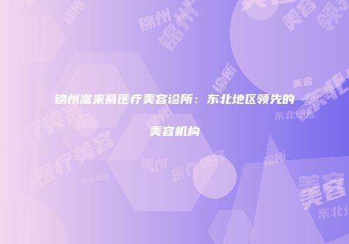 锦州富来慕医疗美容诊所：东北地区领先的美容机构