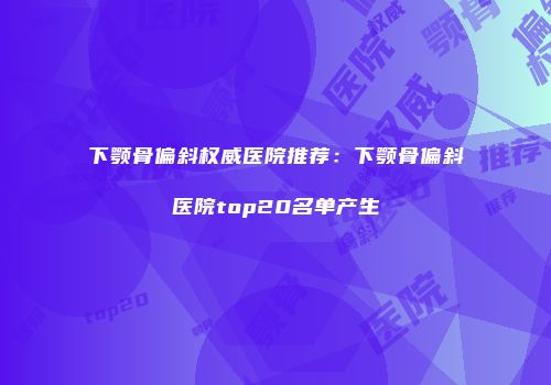 下颚骨偏斜权威医院推荐：下颚骨偏斜医院top20名单产生