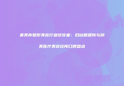莱芜市整形美容行业佼佼者：妇幼保健院与润美医疗美容诊所口碑盘点