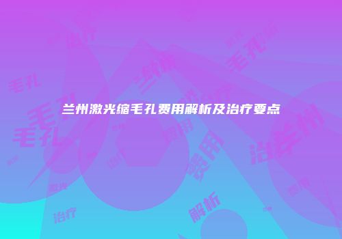 兰州激光缩毛孔费用解析及治疗要点