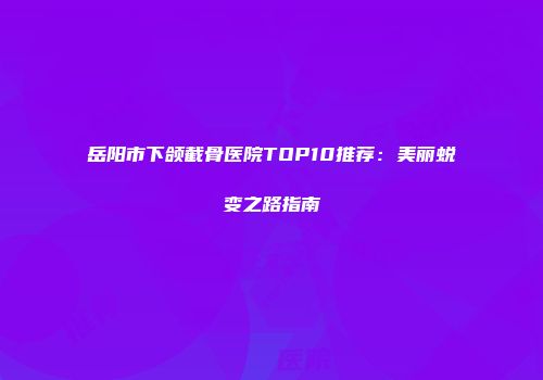 岳阳市下颌截骨医院TOP10推荐：美丽蜕变之路指南