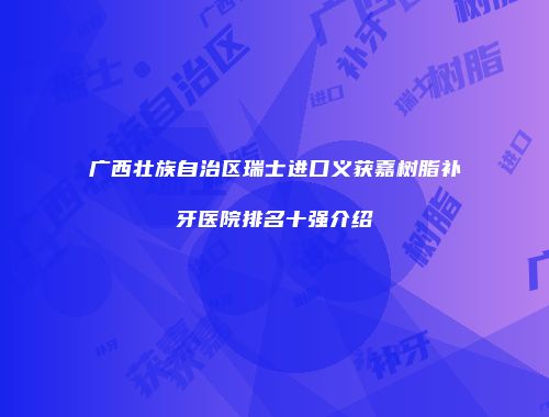 广西壮族自治区瑞士进口义获嘉树脂补牙医院排名十强介绍