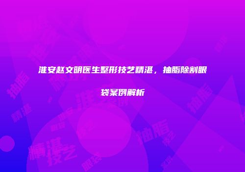 淮安赵文明医生整形技艺精湛，抽脂除割眼袋案例解析