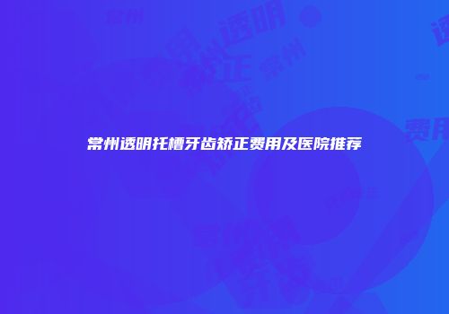 常州透明托槽牙齿矫正费用及医院推荐