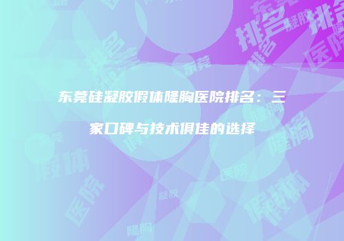 东莞硅凝胶假体隆胸医院排名：三家口碑与技术俱佳的选择