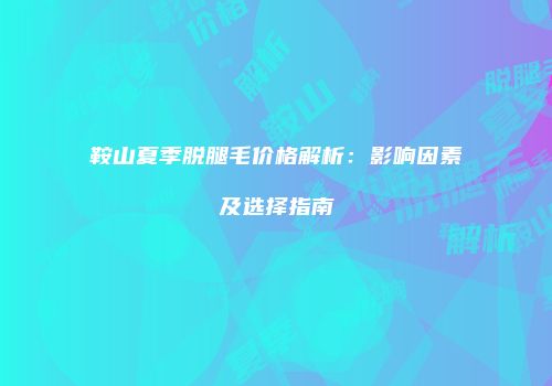 鞍山夏季脱腿毛价格解析：影响因素及选择指南