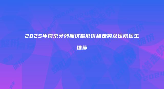 2025年南京牙列拥挤整形价格走势及医院医生推荐