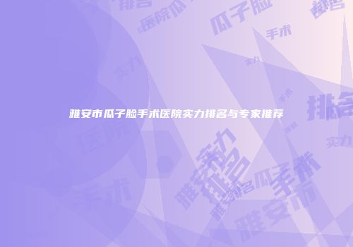 雅安市瓜子脸手术医院实力排名与专家推荐