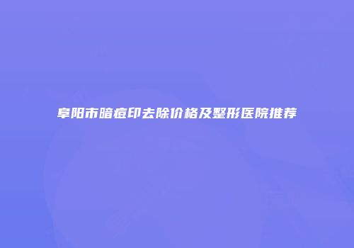 阜阳市暗痘印去除价格及整形医院推荐