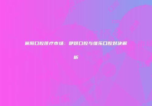 襄阳口腔医疗市场：咿呀口腔与维乐口腔对决解析
