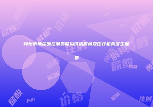 梅州市玻尿酸注射鼻唇沟价格解析及医疗机构医生推荐