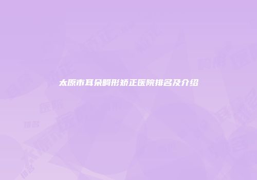 太原市耳朵畸形矫正医院排名及介绍