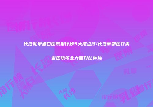 长沙乳晕漂白医院排行榜5大院点评!长沙丽都医疗美容医院等全方面对比你挑