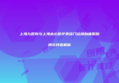 上海九医院与上海木心医疗美容门诊部自体脂肪填充特色解析