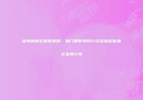 福州新世纪整形医院：热门整形项目介绍及玻尿酸填充案例分享