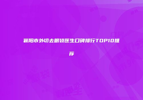 襄阳市外切去眼袋医生口碑排行TOP10推荐