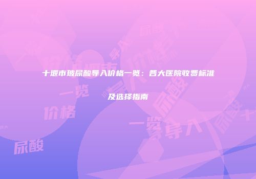 十堰市玻尿酸导入价格一览：各大医院收费标准及选择指南