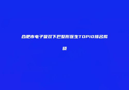 合肥市电子吸双下巴整形医生TOP10排名揭晓
