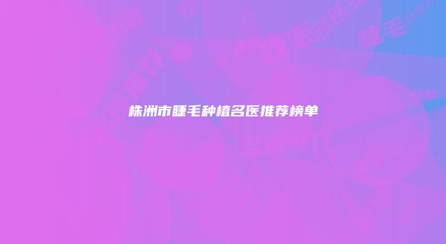 株洲市睫毛种植名医推荐榜单