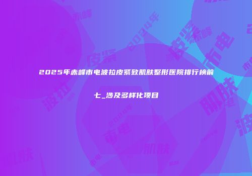 2025年赤峰市电波拉皮紧致肌肤整形医院排行榜前七_涉及多样化项目