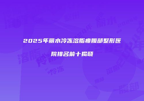2025年丽水冷冻溶脂瘦腹部整形医院排名前十揭晓
