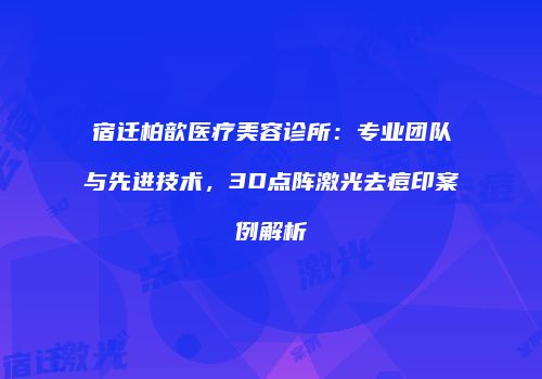 宿迁柏歆医疗美容诊所：专业团队与先进技术，3D点阵激光去痘印案例解析