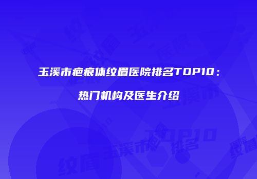玉溪市疤痕体纹眉医院排名TOP10：热门机构及医生介绍