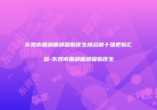 东莞市面部面部吸脂医生排名前十强更新汇总-东莞市面部面部吸脂医生
