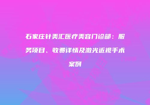石家庄针美汇医疗美容门诊部：服务项目、收费详情及激光近视手术案例