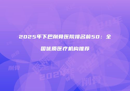 2025年下巴削骨医院排名前50：全国优质医疗机构推荐