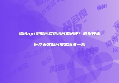 临汾opt嫩肤医院精选名单出炉！临汾佳美医疗美容知名度高值得一看