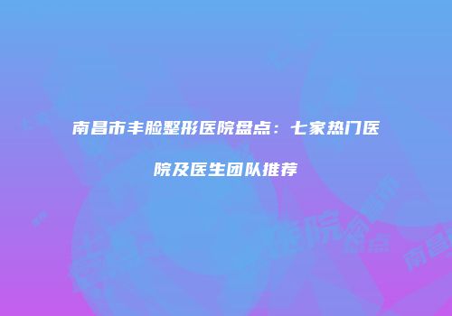 南昌市丰脸整形医院盘点：七家热门医院及医生团队推荐