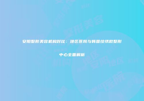 安阳整形美容机构对比：地区医院与韩国纹绣微整形中心全面解析