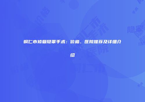 铜仁市修复隐睾手术：价格、医院推荐及详细介绍