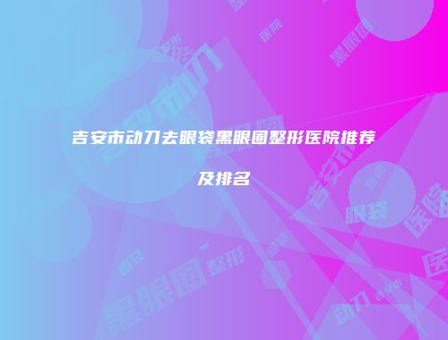 吉安市动刀去眼袋黑眼圈整形医院推荐及排名