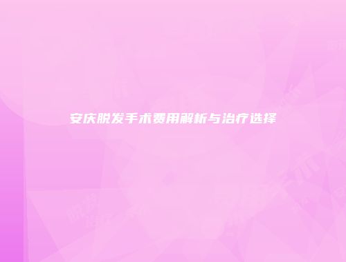 安庆脱发手术费用解析与治疗选择